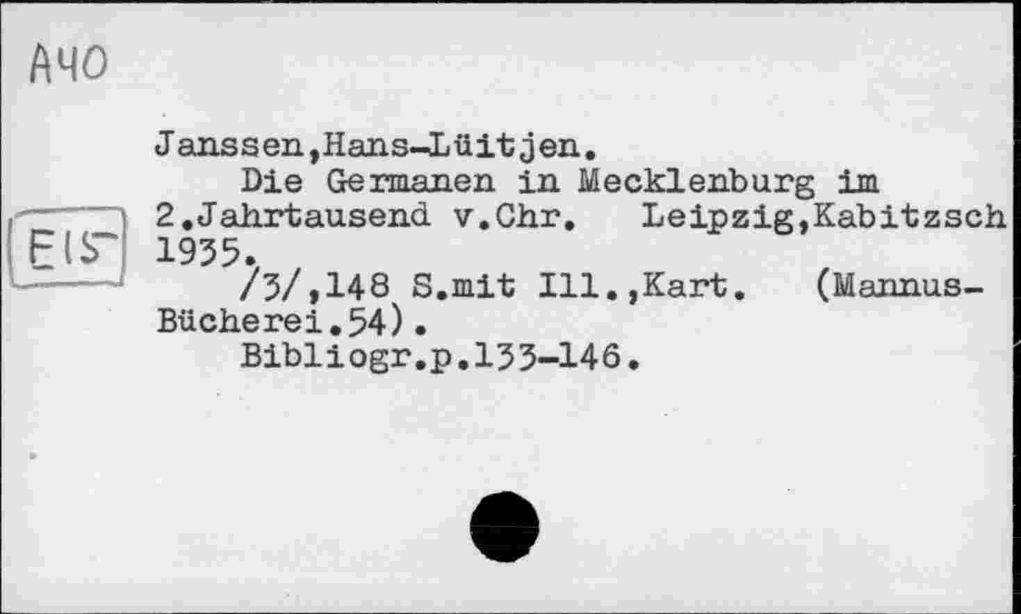 ﻿АЧО
Janssen,Hans-Lüit jen.
Die Germanen in Mecklenburg im
2.Jahrtausend v.Chr.	Leipzig,Kabitzsch.
1955.
/5/>148 S.mit Ill.,Kart.	(Mannus-
Bücherei.54).
Bibliogr.p.155-146.